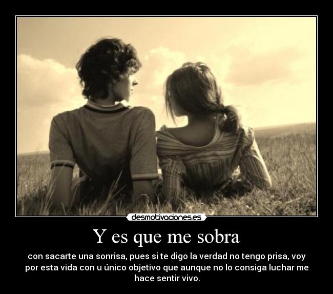 Y es que me sobra - con sacarte una sonrisa, pues si te digo la verdad no tengo prisa, voy
por esta vida con u único objetivo que aunque no lo consiga luchar me
hace sentir vivo.