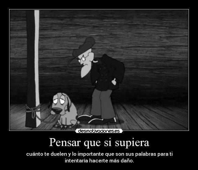 Pensar que si supiera - cuánto te duelen y lo importante que son sus palabras para ti
intentaría hacerte más daño.