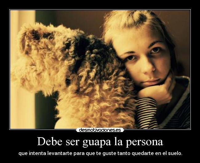 Debe ser guapa la persona - que intenta levantarte para que te guste tanto quedarte en el suelo.