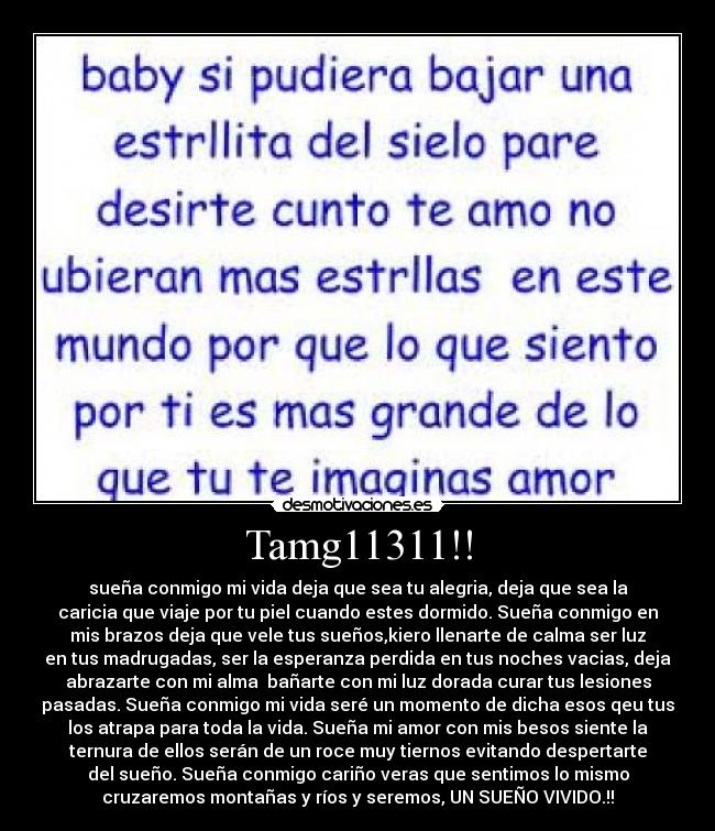 Tamg11311!! - sueña conmigo mi vida deja que sea tu alegria, deja que sea la
caricia que viaje por tu piel cuando estes dormido. Sueña conmigo en
mis brazos deja que vele tus sueños,kiero llenarte de calma ser luz
en tus madrugadas, ser la esperanza perdida en tus noches vacias, deja
abrazarte con mi alma bañarte con mi luz dorada curar tus lesiones
pasadas. Sueña conmigo mi vida seré un momento de dicha esos qeu tus
los atrapa para toda la vida. Sueña mi amor con mis besos siente la
ternura de ellos serán de un roce muy tiernos evitando despertarte
del sueño. Sueña conmigo cariño veras que sentimos lo mismo
cruzaremos montañas y ríos y seremos, UN SUEÑO VIVIDO.!!