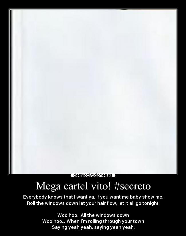Mega cartel vito! #secreto - Everybody knows that I want ya, if you want me baby show me.
Roll the windows down let your hair flow, let it all go tonight.
Woo hoo...All the windows down
Woo hoo….When I’m rolling through your town
Saying yeah yeah, saying yeah yeah.
