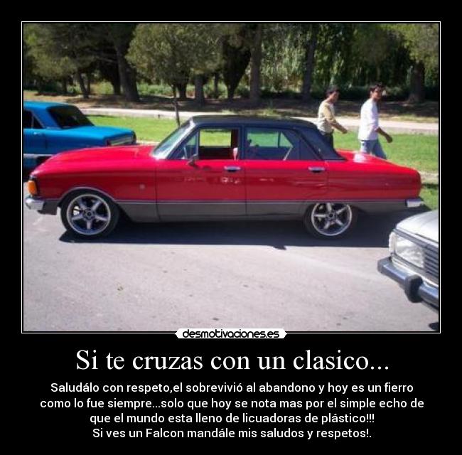 Si te cruzas con un clasico... - Saludálo con respeto,el sobrevivió al abandono y hoy es un fierro
como lo fue siempre...solo que hoy se nota mas por el simple echo de
que el mundo esta lleno de licuadoras de plástico!!!
Si ves un Falcon mandále mis saludos y respetos!.