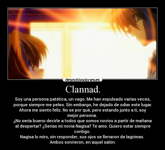 Clannad. - Soy una persona patética, un vago. Me han expulsado varias veces,
porque siempre me peleo. Sin embargo, he dejado de odiar este lugar.
Ahora me siento feliz. No se por qué, pero estando junto a ti, soy
mejor persona.
¿No sería bueno decirle a todos que somos novios a partir de mañana
al despertar? ¿Serias mi novia Nagisa? Te amo. Quiero estar siempre
contigo.
Nagisa lo miro, sin responder, sus ojos se llenaron de lagrimas.
Ambos sonrieron, en aquel salón.