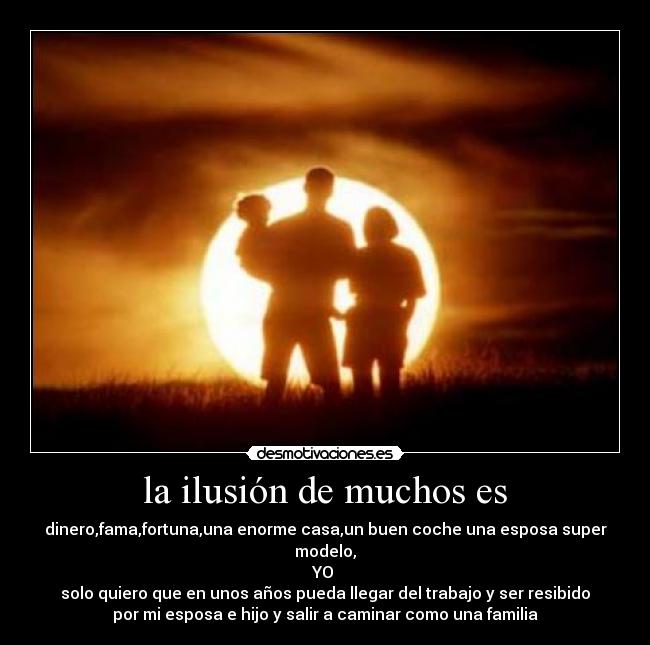 la ilusión de muchos es - dinero,fama,fortuna,una enorme casa,un buen coche una esposa super
modelo,
YO 
solo quiero que en unos años pueda llegar del trabajo y ser resibido
por mi esposa e hijo y salir a caminar como una familia
