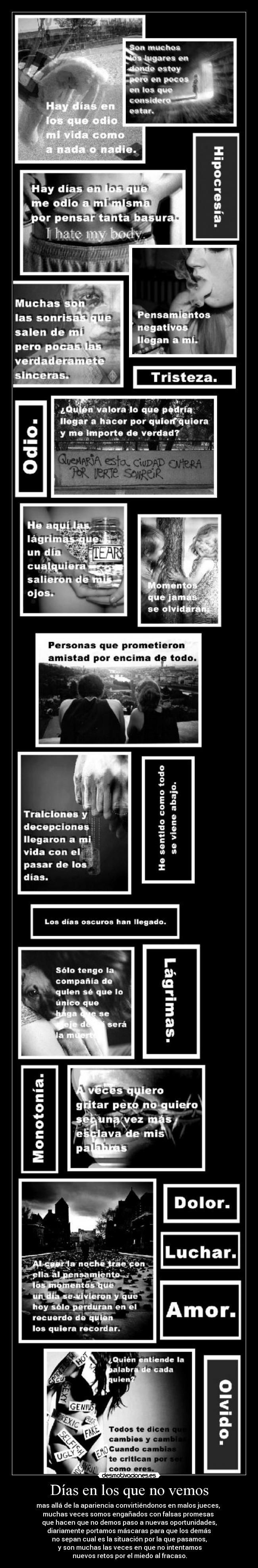 Días en los que no vemos - mas allá de la apariencia convirtiéndonos en malos jueces,
muchas veces somos engañados con falsas promesas
que hacen que no demos paso a nuevas oportunidades,
diariamente portamos máscaras para que los demás
no sepan cual es la situación por la que pasamos,
y son muchas las veces en que no intentamos
nuevos retos por el miedo al fracaso.
