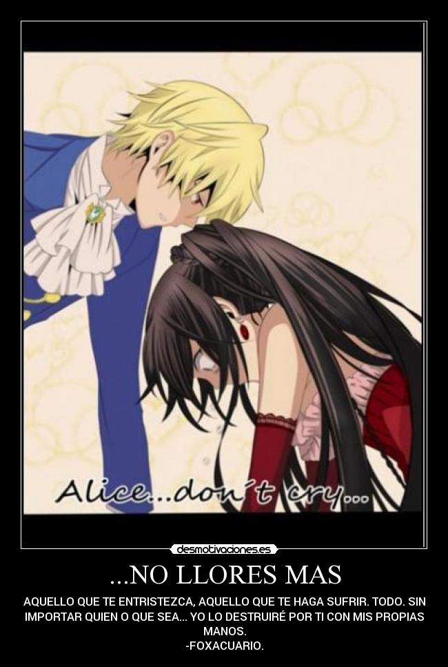 ...NO LLORES MAS - AQUELLO QUE TE ENTRISTEZCA, AQUELLO QUE TE HAGA SUFRIR. TODO. SIN
IMPORTAR QUIEN O QUE SEA... YO LO DESTRUIRÉ POR TI CON MIS PROPIAS
MANOS.
-FOXACUARIO.