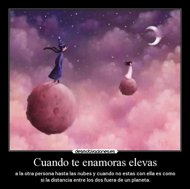 Cuando te enamoras elevas - a la otra persona hasta las nubes y cuando no estas con ella es como
si la distancia entre los dos fuera de un planeta.