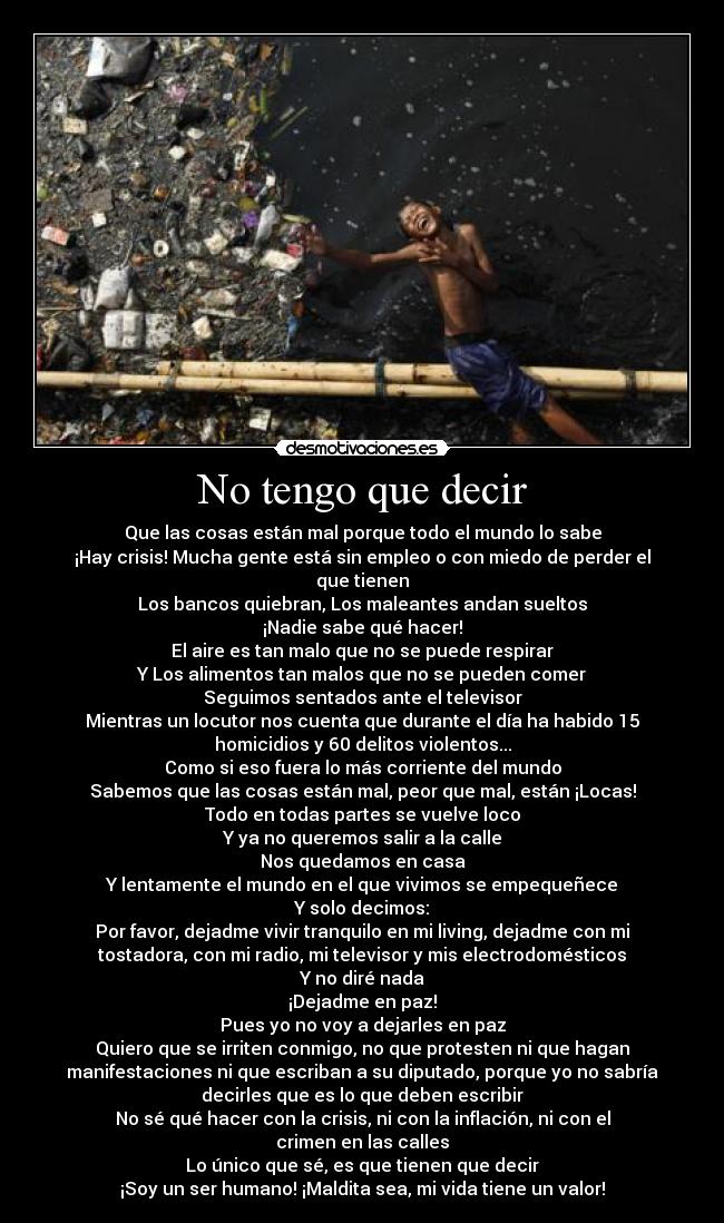 No tengo que decir - Que las cosas están mal porque todo el mundo lo sabe
¡Hay crisis! Mucha gente está sin empleo o con miedo de perder el
que tienen
Los bancos quiebran, Los maleantes andan sueltos
¡Nadie sabe qué hacer!
El aire es tan malo que no se puede respirar
Y Los alimentos tan malos que no se pueden comer
Seguimos sentados ante el televisor
Mientras un locutor nos cuenta que durante el día ha habido 15
homicidios y 60 delitos violentos...
Como si eso fuera lo más corriente del mundo
Sabemos que las cosas están mal, peor que mal, están ¡Locas!
Todo en todas partes se vuelve loco
Y ya no queremos salir a la calle
Nos quedamos en casa
Y lentamente el mundo en el que vivimos se empequeñece
Y solo decimos:
Por favor, dejadme vivir tranquilo en mi living, dejadme con mi
tostadora, con mi radio, mi televisor y mis electrodomésticos
Y no diré nada
¡Dejadme en paz!
Pues yo no voy a dejarles en paz
Quiero que se irriten conmigo, no que protesten ni que hagan
manifestaciones ni que escriban a su diputado, porque yo no sabría
decirles que es lo que deben escribir
No sé qué hacer con la crisis, ni con la inflación, ni con el
crimen en las calles
Lo único que sé, es que tienen que decir
¡Soy un ser humano! ¡Maldita sea, mi vida tiene un valor!