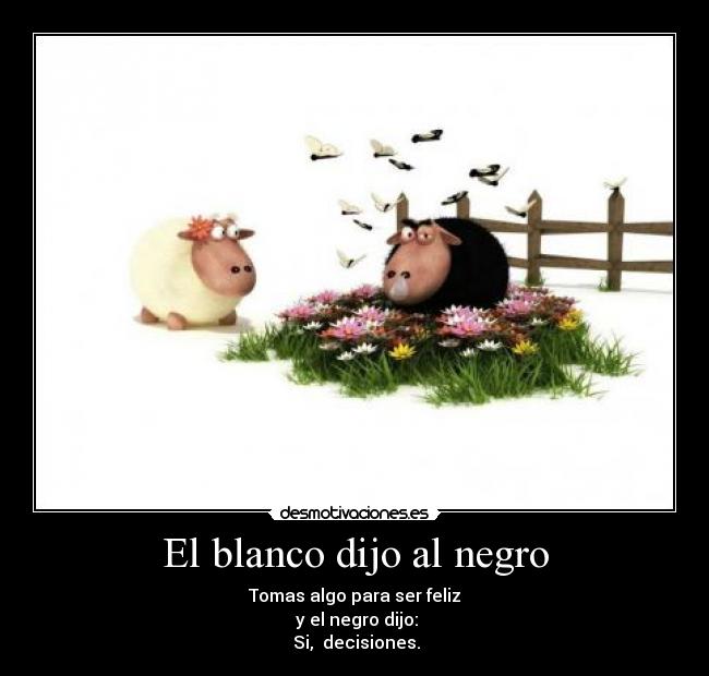 El blanco dijo al negro - Tomas algo para ser feliz
y el negro dijo:
Si, decisiones.
