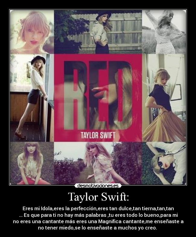 Taylor Swift: - Eres mi Idola,eres la perfección,eres tan dulce,tan tierna,tan,tan
... Es que para ti no hay más palabras ,tu eres todo lo bueno,para mi
no eres una cantante más eres una Magnifica cantante,me enseñaste a
no tener miedo,se lo enseñaste a muchos yo creo.