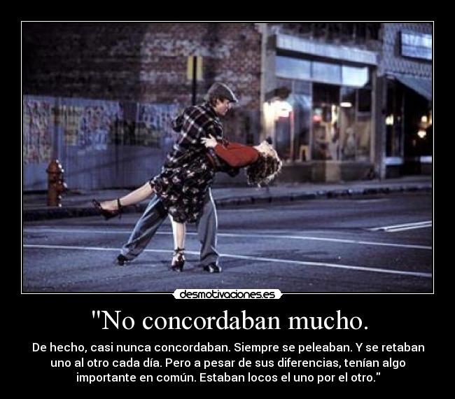 No concordaban mucho. - De hecho, casi nunca concordaban. Siempre se peleaban. Y se retaban
uno al otro cada día. Pero a pesar de sus diferencias, tenían algo
importante en común. Estaban locos el uno por el otro.