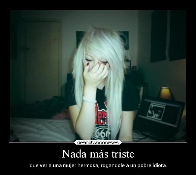 Nada más triste - que ver a una mujer hermosa, rogandole a un pobre idiota.