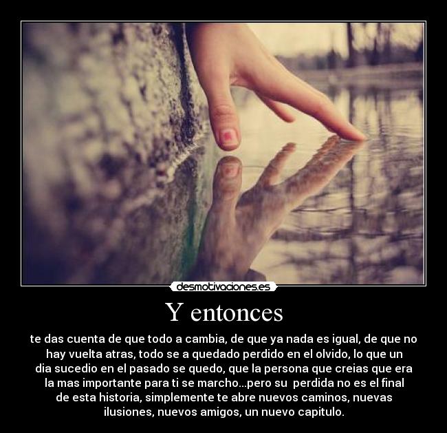 Y entonces - te das cuenta de que todo a cambia, de que ya nada es igual, de que no
hay vuelta atras, todo se a quedado perdido en el olvido, lo que un
dia sucedio en el pasado se quedo, que la persona que creias que era
la mas importante para ti se marcho...pero su  perdida no es el final
de esta historia, simplemente te abre nuevos caminos, nuevas
ilusiones, nuevos amigos, un nuevo capitulo.