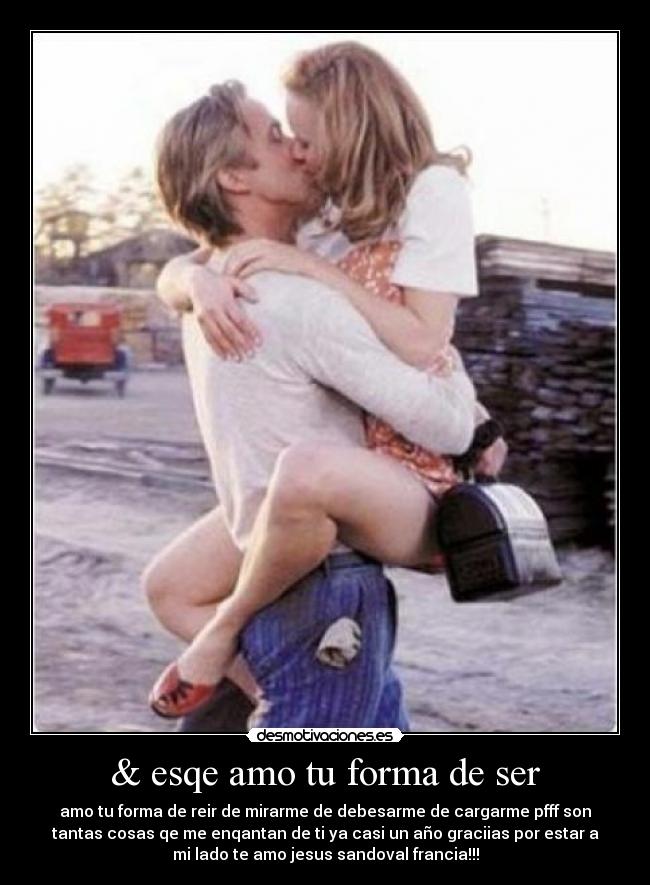 & esqe amo tu forma de ser - amo tu forma de reir de mirarme de debesarme de cargarme pfff son
tantas cosas qe me enqantan de ti ya casi un año graciias por estar a
mi lado te amo jesus sandoval francia!!!