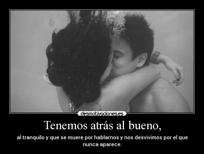 Tenemos atrás al bueno, - al tranquilo y que se muere por hablarnos y nos desvivimos por el que
nunca aparece.