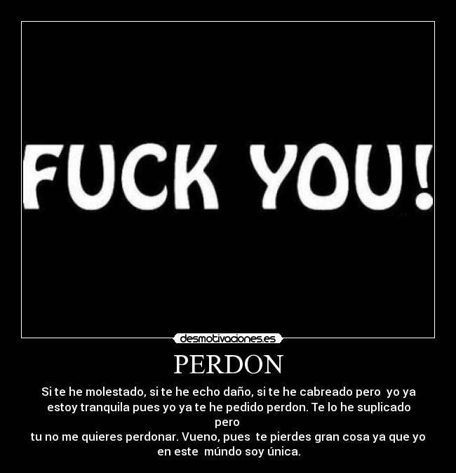 PERDON - Si te he molestado, si te he echo daño, si te he cabreado pero  yo ya
estoy tranquila pues yo ya te he pedido perdon. Te lo he suplicado
pero 
tu no me quieres perdonar. Vueno, pues  te pierdes gran cosa ya que yo
en este  múndo soy única.