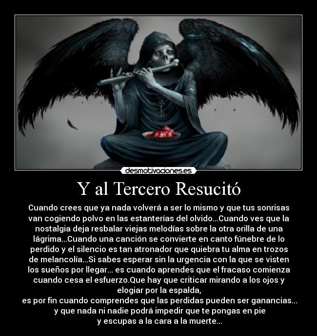 Y al Tercero Resucitó - Cuando crees que ya nada volverá a ser lo mismo y que tus sonrisas
van cogiendo polvo en las estanterías del olvido...Cuando ves que la
nostalgia deja resbalar viejas melodías sobre la otra orilla de una
lágrima...Cuando una canción se convierte en canto fúnebre de lo
perdido y el silencio es tan atronador que quiebra tu alma en trozos
de melancolía...Si sabes esperar sin la urgencia con la que se visten
los sueños por llegar... es cuando aprendes que el fracaso comienza
cuando cesa el esfuerzo.Que hay que criticar mirando a los ojos y
elogiar por la espalda,
 es por fin cuando comprendes que las perdidas pueden ser ganancias...
 y que nada ni nadie podrá impedir que te pongas en pie
 y escupas a la cara a la muerte...