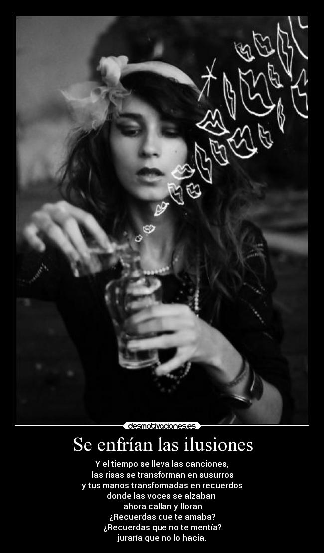 Se enfrían las ilusiones - Y el tiempo se lleva las canciones,
las risas se transforman en susurros
y tus manos transformadas en recuerdos
donde las voces se alzaban 
ahora callan y lloran
¿Recuerdas que te amaba?
¿Recuerdas que no te mentía?
juraría que no lo hacia.