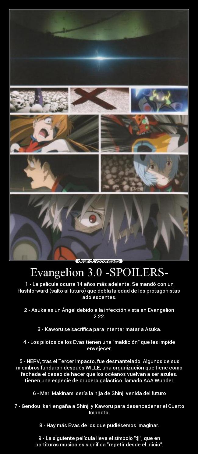 Evangelion 3.0 -SPOILERS- - 1 - La pelicula ocurre 14 años más adelante. Se mandó con un
flashforward (salto al futuro) que dobla la edad de los protagonistas
adolescentes.

2 - Asuka es un Ángel debido a la infección vista en Evangelion
2.22.

3 - Kaworu se sacrifica para intentar matar a Asuka.

4 - Los pilotos de los Evas tienen una “maldición” que les impide
envejecer.

5 - NERV, tras el Tercer Impacto, fue desmantelado. Algunos de sus
miembros fundaron después WILLE, una organización que tiene como
fachada el deseo de hacer que los océanos vuelvan a ser azules.
Tienen una especie de crucero galáctico llamado AAA Wunder.

6 - Mari Makinami sería la hija de Shinji venida del futuro

7 - Gendou Ikari engaña a Shinji y Kaworu para desencadenar el Cuarto
Impacto.

8 - Hay más Evas de los que pudiésemos imaginar.

9 - La siguiente película lleva el símbolo “:||”, que en
partituras musicales significa “repetir desde el inicio”.