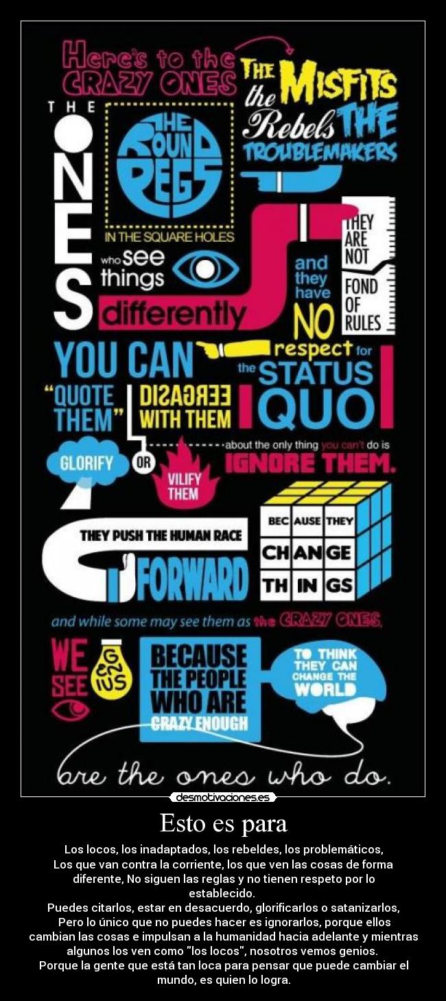 Esto es para - Los locos, los inadaptados, los rebeldes, los problemáticos,
Los que van contra la corriente, los que ven las cosas de forma
diferente, No siguen las reglas y no tienen respeto por lo
establecido.
Puedes citarlos, estar en desacuerdo, glorificarlos o satanizarlos,
Pero lo único que no puedes hacer es ignorarlos, porque ellos
cambian las cosas e impulsan a la humanidad hacia adelante y mientras
algunos los ven como los locos, nosotros vemos genios.
Porque la gente que está tan loca para pensar que puede cambiar el
mundo, es quien lo logra.