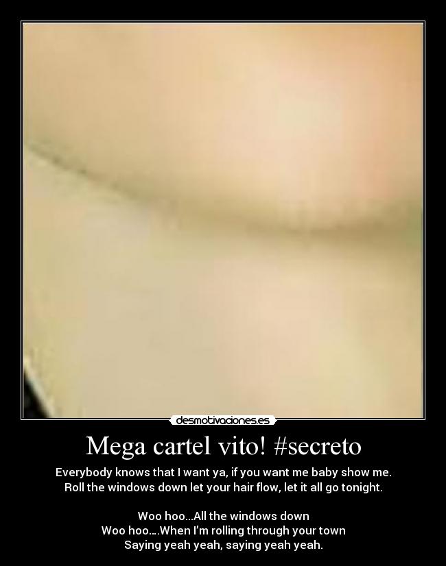Mega cartel vito! #secreto - Everybody knows that I want ya, if you want me baby show me.
Roll the windows down let your hair flow, let it all go tonight.
Woo hoo...All the windows down
Woo hoo….When I’m rolling through your town
Saying yeah yeah, saying yeah yeah.