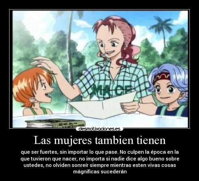 Las mujeres tambien tienen - que ser fuertes, sin importar lo que pase. No culpen la época en la
que tuvieron que nacer, no importa si nadie dice algo bueno sobre
ustedes, no olviden sonreír siempre mientras esten vivas cosas
mágnificas sucederán