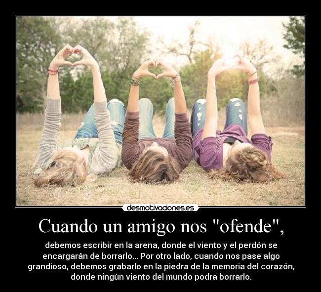 Cuando un amigo nos ofende, - debemos escribir en la arena, donde el viento y el perdón se
encargarán de borrarlo... Por otro lado, cuando nos pase algo
grandioso, debemos grabarlo en la piedra de la memoria del corazón,
donde ningún viento del mundo podra borrarlo.