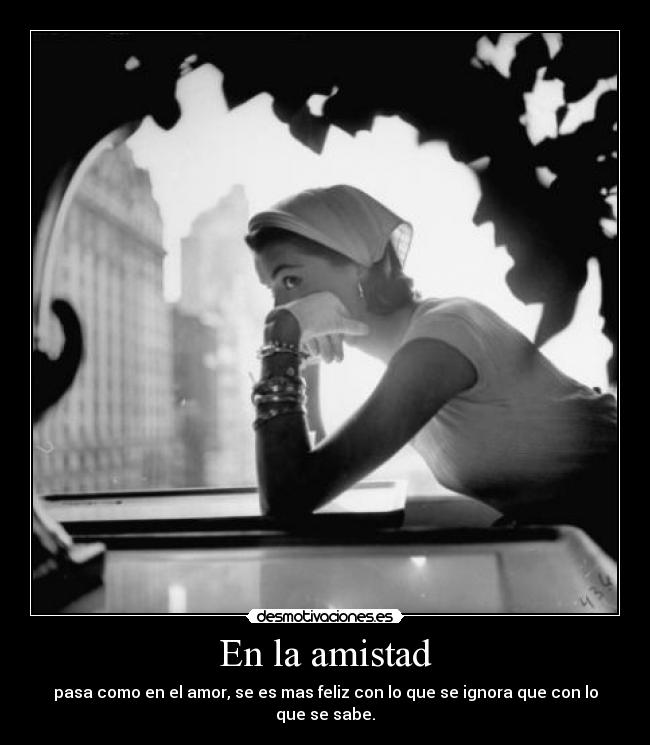 En la amistad - pasa como en el amor, se es mas feliz con lo que se ignora que con lo que se sabe.
