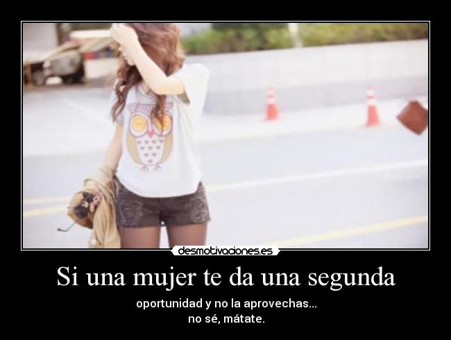 Si una mujer te da una segunda - oportunidad y no la aprovechas...
no sé, mátate.
