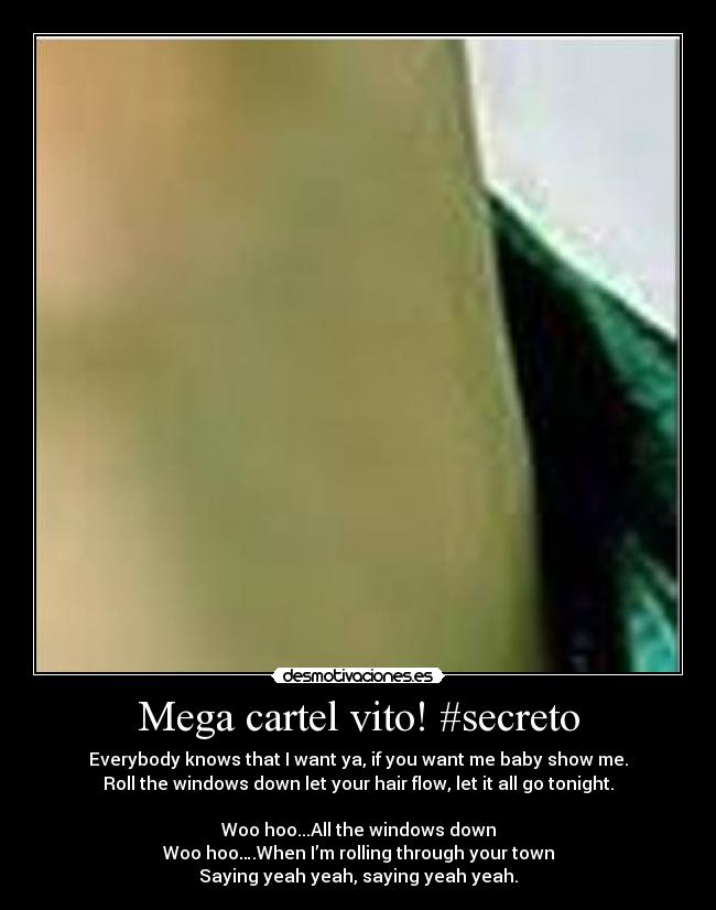 Mega cartel vito! #secreto - Everybody knows that I want ya, if you want me baby show me.
Roll the windows down let your hair flow, let it all go tonight.
Woo hoo...All the windows down
Woo hoo….When I’m rolling through your town
Saying yeah yeah, saying yeah yeah.