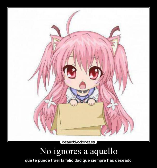 No ignores a aquello - que te puede traer la felicidad que siempre has deseado.