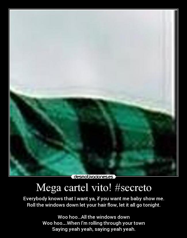 Mega cartel vito! #secreto - Everybody knows that I want ya, if you want me baby show me.
Roll the windows down let your hair flow, let it all go tonight.
Woo hoo...All the windows down
Woo hoo….When I’m rolling through your town
Saying yeah yeah, saying yeah yeah.