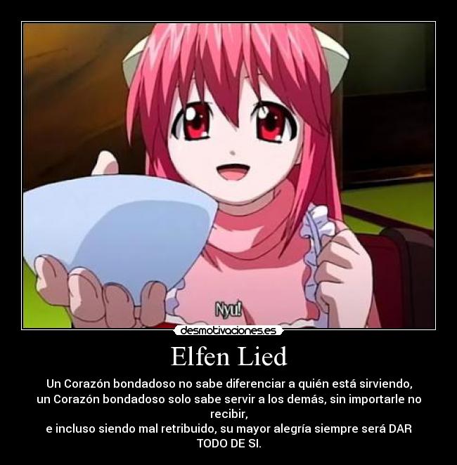 Elfen Lied - Un Corazón bondadoso no sabe diferenciar a quién está sirviendo,
un Corazón bondadoso solo sabe servir a los demás, sin importarle no recibir,
e incluso siendo mal retribuido, su mayor alegría siempre será DAR TODO DE SI.
