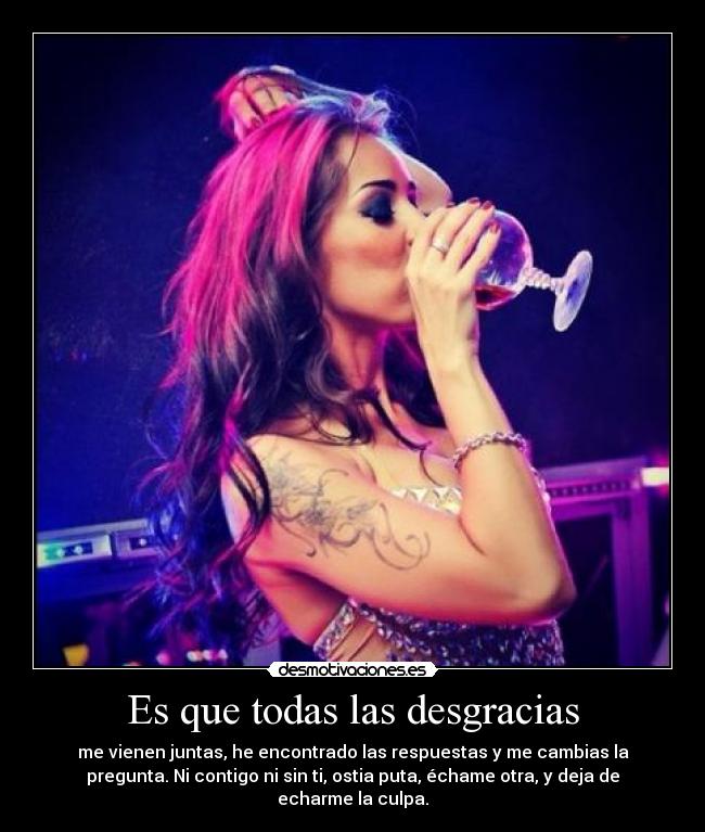 Es que todas las desgracias - me vienen juntas, he encontrado las respuestas y me cambias la
pregunta. Ni contigo ni sin ti, ostia puta, échame otra, y deja de
echarme la culpa.