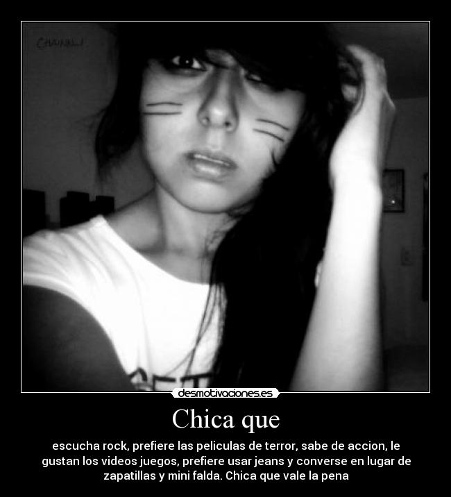 Chica que - escucha rock, prefiere las peliculas de terror, sabe de accion, le
gustan los videos juegos, prefiere usar jeans y converse en lugar de
zapatillas y mini falda. Chica que vale la pena