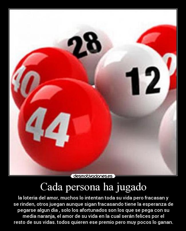 Cada persona ha jugado - la loteria del amor, muchos lo intentan toda su vida pero fracasan y
se rinden, otros juegan aunque sigan fracasando tiene la esperanza de
pegarse algun dia , solo los afortunados son los que se pega con su
media naranja, el amor de su vida en la cual serán felices por el
resto de sus vidas. todos quieren ese premio pero muy pocos lo ganan.