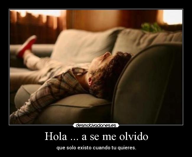 Hola ... a se me olvido - que solo existo cuando tu quieres.