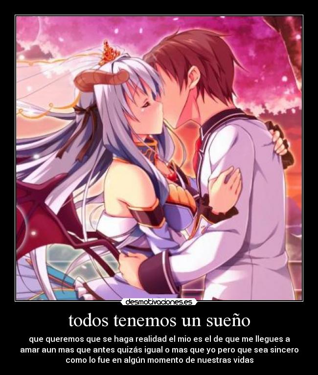 todos tenemos un sueño - que queremos que se haga realidad el mio es el de que me llegues a
amar aun mas que antes quizás igual o mas que yo pero que sea sincero
como lo fue en algún momento de nuestras vidas