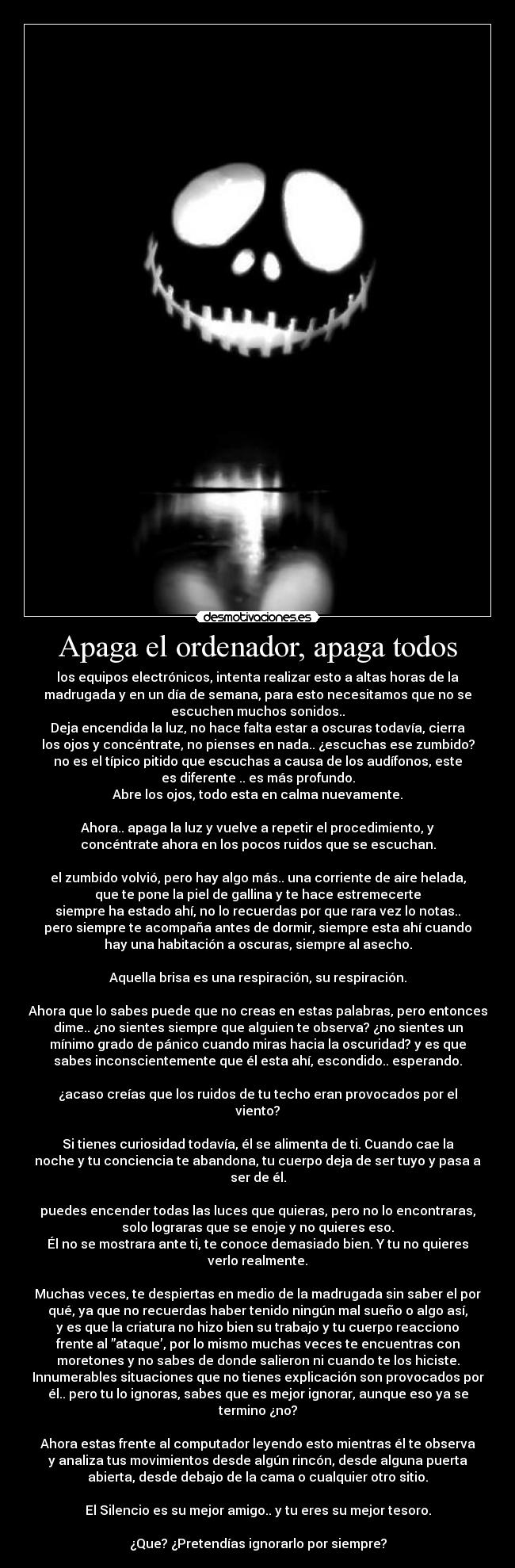 Apaga el ordenador, apaga todos - los equipos electrónicos, intenta realizar esto a altas horas de la
madrugada y en un día de semana, para esto necesitamos que no se
escuchen muchos sonidos..
Deja encendida la luz, no hace falta estar a oscuras todavía, cierra
los ojos y concéntrate, no pienses en nada.. ¿escuchas ese zumbido?
no es el típico pitido que escuchas a causa de los audífonos, este
es diferente .. es más profundo.
Abre los ojos, todo esta en calma nuevamente.

Ahora.. apaga la luz y vuelve a repetir el procedimiento, y
concéntrate ahora en los pocos ruidos que se escuchan.

el zumbido volvió, pero hay algo más.. una corriente de aire helada,
que te pone la piel de gallina y te hace estremecerte
siempre ha estado ahí, no lo recuerdas por que rara vez lo notas..
pero siempre te acompaña antes de dormir, siempre esta ahí cuando
hay una habitación a oscuras, siempre al asecho.

Aquella brisa es una respiración, su respiración.

Ahora que lo sabes puede que no creas en estas palabras, pero entonces
dime.. ¿no sientes siempre que alguien te observa? ¿no sientes un
mínimo grado de pánico cuando miras hacia la oscuridad? y es que
sabes inconscientemente que él esta ahí, escondido.. esperando.

¿acaso creías que los ruidos de tu techo eran provocados por el
viento?

Si tienes curiosidad todavía, él se alimenta de ti. Cuando cae la
noche y tu conciencia te abandona, tu cuerpo deja de ser tuyo y pasa a
ser de él.

puedes encender todas las luces que quieras, pero no lo encontraras,
solo lograras que se enoje y no quieres eso.
Él no se mostrara ante ti, te conoce demasiado bien. Y tu no quieres
verlo realmente.

Muchas veces, te despiertas en medio de la madrugada sin saber el por
qué, ya que no recuerdas haber tenido ningún mal sueño o algo así,
y es que la criatura no hizo bien su trabajo y tu cuerpo reacciono
frente al ”ataque’, por lo mismo muchas veces te encuentras con
moretones y no sabes de donde salieron ni cuando te los hiciste.
Innumerables situaciones que no tienes explicación son provocados por
él.. pero tu lo ignoras, sabes que es mejor ignorar, aunque eso ya se
termino ¿no?

Ahora estas frente al computador leyendo esto mientras él te observa
y analiza tus movimientos desde algún rincón, desde alguna puerta
abierta, desde debajo de la cama o cualquier otro sitio.

El Silencio es su mejor amigo.. y tu eres su mejor tesoro.

¿Que? ¿Pretendías ignorarlo por siempre?