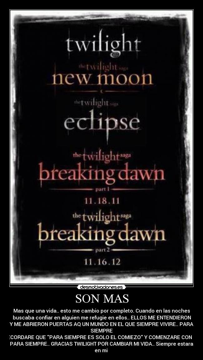 SON MAS - Mas que una vida.. esto me cambio por completo. Cuando en las noches
buscaba confiar en alguien me refugie en ellos.. ELLOS ME ENTENDIERON
Y ME ABRIERON PUERTAS AQ UN MUNDO EN EL QUE SIEMPRE VIVIRE.. PARA
SIEMPRE
RECORDARE QUE PARA SIEMPRE ES SOLO EL COMIEZO Y COMENZARE CON UN
PARA SIEMPRE.. GRACIAS TWILIGHT POR CAMBIAR MI VIDA.. Siempre estara
en mi