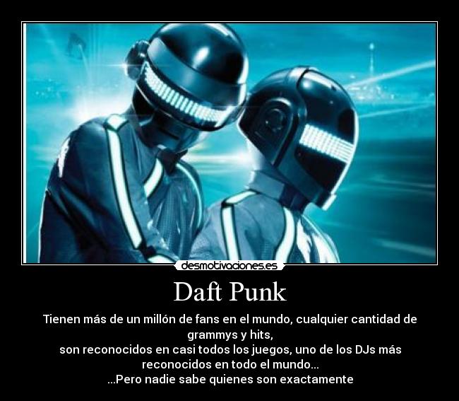 Daft Punk - Tienen más de un millón de fans en el mundo, cualquier cantidad de
grammys y hits,
son reconocidos en casi todos los juegos, uno de los DJs más
reconocidos en todo el mundo...
...Pero nadie sabe quienes son exactamente