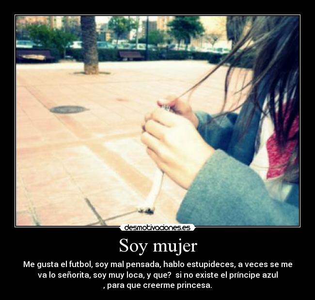 Soy mujer - Me gusta el futbol, soy mal pensada, hablo estupideces, a veces se me
va lo señorita, soy muy loca, y que? si no existe el príncipe azul
, para que creerme princesa.