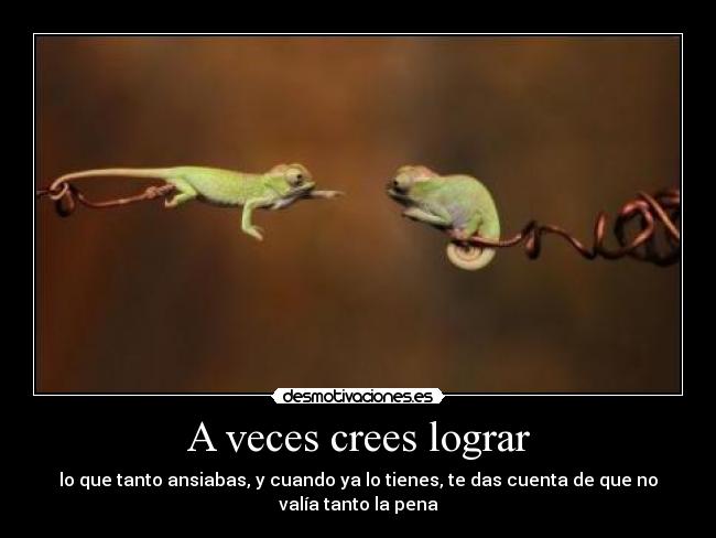 A veces crees lograr - lo que tanto ansiabas, y cuando ya lo tienes, te das cuenta de que no
valía tanto la pena