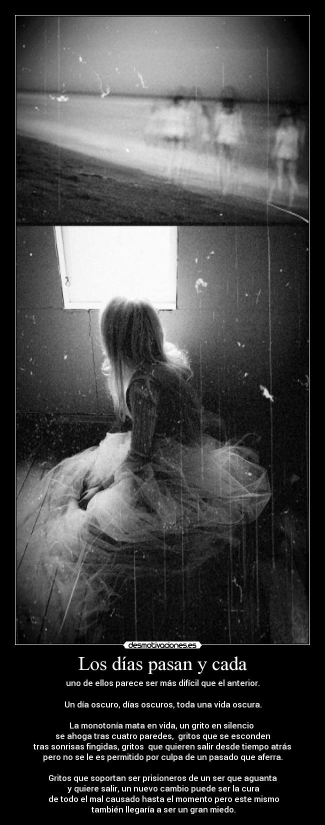 Los días pasan y cada - uno de ellos parece ser más difícil que el anterior.
Un día oscuro, días oscuros, toda una vida oscura.
La monotonía mata en vida, un grito en silencio
se ahoga tras cuatro paredes, gritos que se esconden
tras sonrisas fingidas, gritos que quieren salir desde tiempo atrás
pero no se le es permitido por culpa de un pasado que aferra.
Gritos que soportan ser prisioneros de un ser que aguanta
y quiere salir, un nuevo cambio puede ser la cura
de todo el mal causado hasta el momento pero este mismo
también llegaría a ser un gran miedo.