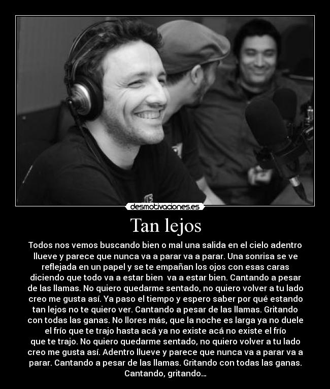 Tan lejos - Todos nos vemos buscando bien o mal una salida en el cielo adentro
llueve y parece que nunca va a parar va a parar. Una sonrisa se ve
reflejada en un papel y se te empañan los ojos con esas caras
diciendo que todo va a estar bien  va a estar bien. Cantando a pesar
de las llamas. No quiero quedarme sentado, no quiero volver a tu lado
creo me gusta así. Ya paso el tiempo y espero saber por qué estando
tan lejos no te quiero ver. Cantando a pesar de las llamas. Gritando
con todas las ganas. No llores más, que la noche es larga ya no duele
el frío que te trajo hasta acá ya no existe acá no existe el frío
que te trajo. No quiero quedarme sentado, no quiero volver a tu lado
creo me gusta así. Adentro llueve y parece que nunca va a parar va a
parar. Cantando a pesar de las llamas. Gritando con todas las ganas.
Cantando, gritando…