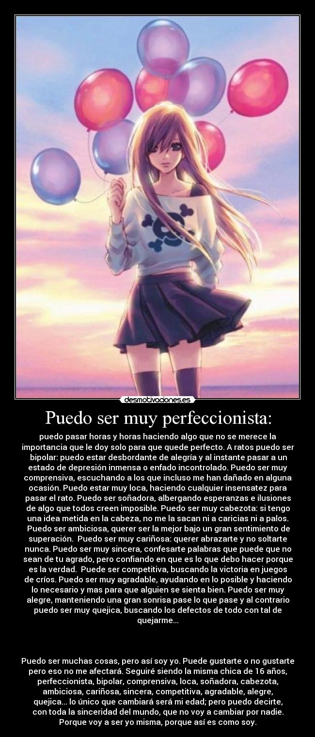 Puedo ser muy perfeccionista: - puedo pasar horas y horas haciendo algo que no se merece la
importancia que le doy solo para que quede perfecto. A ratos puedo ser
bipolar: puedo estar desbordante de alegría y al instante pasar a un
estado de depresión inmensa o enfado incontrolado. Puedo ser muy
comprensiva, escuchando a los que incluso me han dañado en alguna
ocasión. Puedo estar muy loca, haciendo cualquier insensatez para
pasar el rato. Puedo ser soñadora, albergando esperanzas e ilusiones
de algo que todos creen imposible. Puedo ser muy cabezota: si tengo
una idea metida en la cabeza, no me la sacan ni a caricias ni a palos.
Puedo ser ambiciosa, querer ser la mejor bajo un gran sentimiento de
superación. Puedo ser muy cariñosa: querer abrazarte y no soltarte
nunca. Puedo ser muy sincera, confesarte palabras que puede que no
sean de tu agrado, pero confiando en que es lo que debo hacer porque
es la verdad. Puede ser competitiva, buscando la victoria en juegos
de críos. Puedo ser muy agradable, ayudando en lo posible y haciendo
lo necesario y mas para que alguien se sienta bien. Puedo ser muy
alegre, manteniendo una gran sonrisa pase lo que pase y al contrario
puedo ser muy quejica, buscando los defectos de todo con tal de
quejarme...
Puedo ser muchas cosas, pero así soy yo. Puede gustarte o no gustarte
pero eso no me afectará. Seguiré siendo la misma chica de 16 años,
perfeccionista, bipolar, comprensiva, loca, soñadora, cabezota,
ambiciosa, cariñosa, sincera, competitiva, agradable, alegre,
quejica... lo único que cambiará será mi edad; pero puedo decirte,
con toda la sinceridad del mundo, que no voy a cambiar por nadie.
Porque voy a ser yo misma, porque así es como soy.