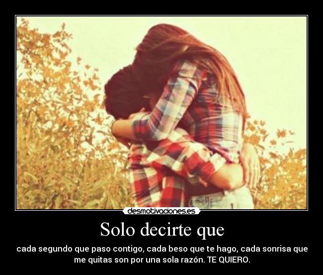 Solo decirte que - cada segundo que paso contigo, cada beso que te hago, cada sonrisa que
me quitas son por una sola razón. TE QUIERO.