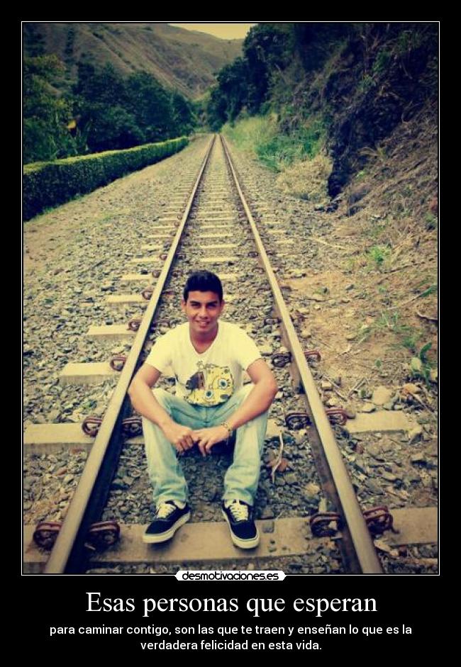 Esas personas que esperan - para caminar contigo, son las que te traen y enseñan lo que es la
verdadera felicidad en esta vida.