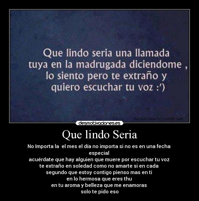 Que lindo Seria - No Importa la  el mes el día no importa si no es en una fecha 
especial 
acuérdate que hay alguien que muere por escuchar tu voz 
te extraño en soledad como no amarte si en cada 
segundo que estoy contigo pienso mas en ti 
en lo hermosa que eres thu 
en tu aroma y belleza que me enamoras 
solo te pido eso