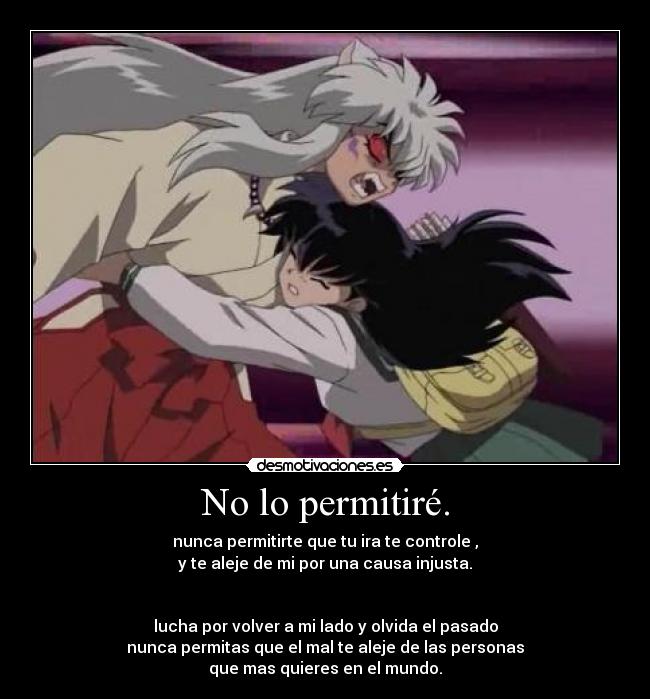 No lo permitiré. - nunca permitirte que tu ira te controle ,
y te aleje de mi por una causa injusta.
lucha por volver a mi lado y olvida el pasado
nunca permitas que el mal te aleje de las personas
que mas quieres en el mundo.